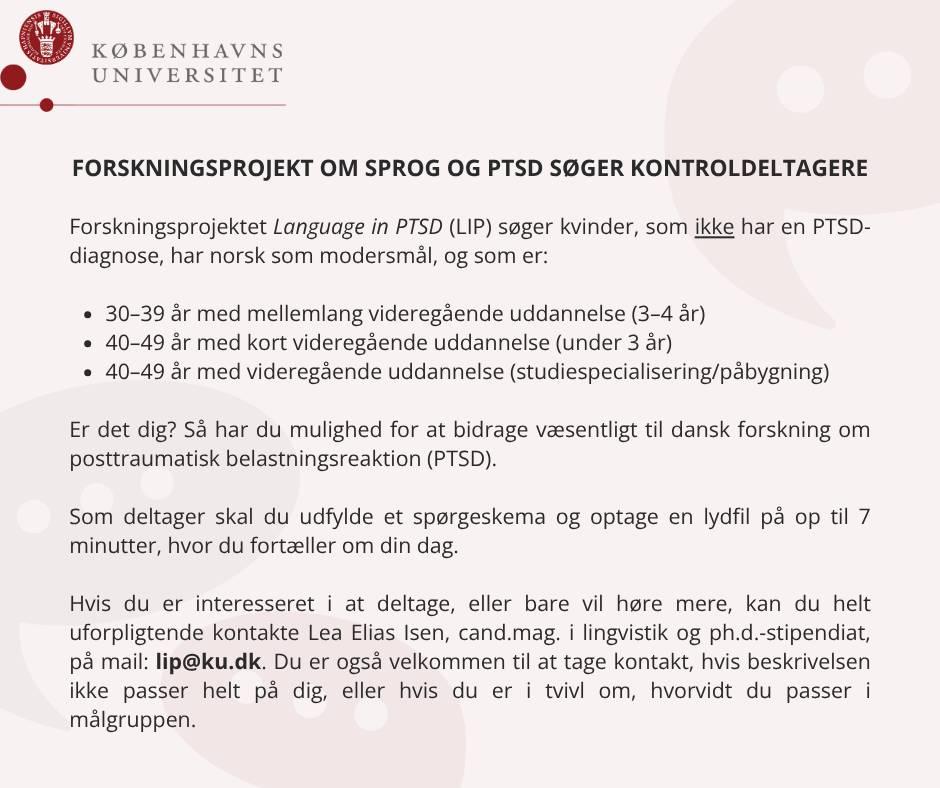 FORSKNINGSPROJEKT OM SPROG OG PTSD SØGER KONTROLDELTAGERE

Forskningsprojektet Language in PTSD (LIP) søger kvinder, som ikke har en PTSD-diagnose, har norsk som modersmål, og som er:

30–39 år med mellemlang videregående uddannelse (3–4 år)
40–49 år med kort videregående uddannelse (under 3 år)
40–49 år med videregående uddannelse (studiespecialisering/påbygning)

Er det dig? Så har du mulighed for at bidrage væsentligt til dansk forskning om posttraumatisk belastningsreaktion (PTSD).

Som deltager skal du udfylde et spørgeskema og optage en lydfil på op til 7 minutter, hvor du fortæller om din dag.

Hvis du er interesseret i at deltage, eller bare vil høre mere, kan du helt uforpligtende kontakte: Lea Elias Isen, cand.mag. i lingvistik og ph.d.-stipendiat, på mail: lip@ku.dk. Du er også velkommen til at tage kontakt, hvis beskrivelsen ikke passer helt på dig, eller hvis du er i tvivl om, hvorvidt du passer i målgruppen.